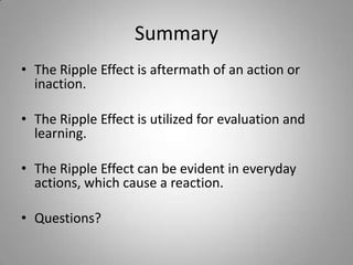 Summary
• The Ripple Effect is aftermath of an action or
  inaction.

• The Ripple Effect is utilized for evaluation and
  learning.

• The Ripple Effect can be evident in everyday
  actions, which cause a reaction.

• Questions?
 