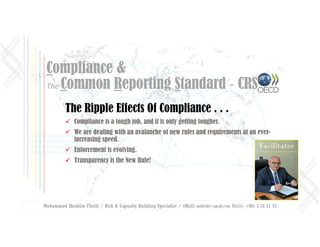 Mohammad Ibrahim Fheili / Risk & Capacity Building Specialist / eMail: mifheili@gmail.com Mobile: +961 3 33 71 75
Compliance &
The Common Reporting Standard ‐ CRS
The Ripple Effects Of Compliance . . .
 Compliance is a tough job, and it is only getting tougher.
 We are dealing with an avalanche of new rules and requirements at an ever-
increasing speed.
 Enforcement is evolving.
 Transparency is the New Rule!
Facilitator
 