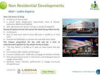 Non Residential Developments
Mall – Lodha Experia
Over 135 stores to Shop
 4.5 lakh sq. ft. built up area
 6 anchor stores (department, hypermarket, home & lifestyle,
electronics, BMG) to pull footfalls
 Over 130 vanilla store spaces to bring in a variety of categories

Variety of options to Eat will attract the food loving Indian family
 4 restaurants
 Over 15 food court stalls to serve 500 seats in 10,000 sq. ft. food
court
 Provision for food kiosks in common area and cafés across floors

The Unique proposition for the mall will be a host of
entertainment options for the whole family to Enjoy
 “The Play Station”, a 25,000 sq. ft. open air, water based, kids play
area
 FEC to attract older children and teenagers
 6 screen multiplex, with ~1500 seats, to engage all members of family
 Planned promotional events in mall atriums and landscaped plaza to
engage communities
 Weekend "haats", festivals, performances to engage community
through the year
A Project by:
Kalyan-Shil Road

info@bigmove.in | www.bigmove.in

 