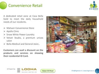 Convenience Retail
A dedicated retail zone at Casa Bella
Gold to meet the daily household
needs of our residents.





Mahavir Convenience Store
Apollo Clinic
Snow White Power Laundry
Velvet Studio, a premium unisex
salon
 Bella Medical and General store..
Customers can avail a discount on the
products and services on showing
their residential ID Card.

A Project by:
Kalyan-Shil Road

info@bigmove.in | www.bigmove.in

 