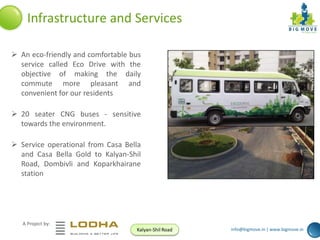 Infrastructure and Services
 An eco-friendly and comfortable bus
service called Eco Drive with the
objective of making the daily
commute more pleasant and
convenient for our residents
 20 seater CNG buses - sensitive
towards the environment.
 Service operational from Casa Bella
and Casa Bella Gold to Kalyan-Shil
Road, Dombivli and Koparkhairane
station

A Project by:
Kalyan-Shil Road

info@bigmove.in | www.bigmove.in

 