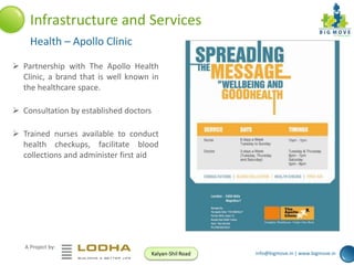 Infrastructure and Services
Health – Apollo Clinic
 Partnership with The Apollo Health
Clinic, a brand that is well known in
the healthcare space.
 Consultation by established doctors
 Trained nurses available to conduct
health checkups, facilitate blood
collections and administer first aid

A Project by:
Kalyan-Shil Road

info@bigmove.in | www.bigmove.in

 