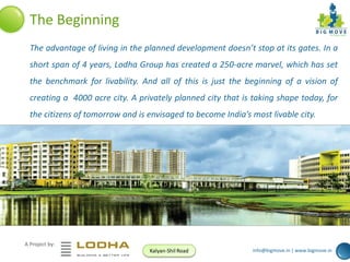 The Beginning
The advantage of living in the planned development doesn’t stop at its gates. In a

short span of 4 years, Lodha Group has created a 250-acre marvel, which has set
the benchmark for livability. And all of this is just the beginning of a vision of
creating a 4000 acre city. A privately planned city that is taking shape today, for
the citizens of tomorrow and is envisaged to become India’s most livable city.

A Project by:
Kalyan-Shil Road

info@bigmove.in | www.bigmove.in

 