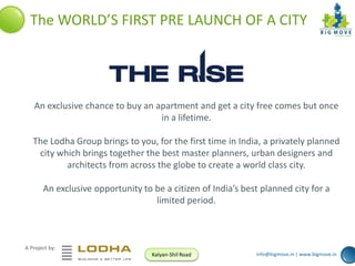 The WORLD’S FIRST PRE LAUNCH OF A CITY

An exclusive chance to buy an apartment and get a city free comes but once
in a lifetime.
The Lodha Group brings to you, for the first time in India, a privately planned
city which brings together the best master planners, urban designers and
architects from across the globe to create a world class city.
An exclusive opportunity to be a citizen of India’s best planned city for a
limited period.

A Project by:
Kalyan-Shil Road

info@bigmove.in | www.bigmove.in

 