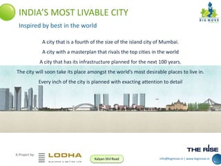 INDIA’S MOST LIVABLE CITY
Inspired by best in the world
A city that is a fourth of the size of the island city of Mumbai.
A city with a masterplan that rivals the top cities in the world
A city that has its infrastructure planned for the next 100 years.
The city will soon take its place amongst the world’s most desirable places to live in.
Every inch of the city is planned with exacting attention to detail

A Project by:
Kalyan-Shil Road

info@bigmove.in | www.bigmove.in

 
