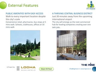 External Features
PUBLIC AMENITIES WITH EASY ACCESS
Walk to every important location despite
the city’s scale

A THRIVING CENTRAL BUSINESS DISTRICT
Just 20 minutes away from the upcoming
international airport

Convenience retail, pharmacies, bus-stops at 5
mins walk. Schools, clubhouses, offices at 10
mins walk

The city will emerge as the next commercial
hub for leading companies creating over one
lakh jobs.

A Project by:
Kalyan-Shil Road

info@bigmove.in | www.bigmove.in

 