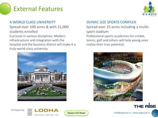 External Features
A WORLD CLASS UNIVERSITY
Spread over 100 acres & with 21,000
students enrolled

OLYMIC SIZE SPORTS COMPLEX
Spread over 25 acres including a mulitisport stadium

Curricula in various disciplines; Modern
infrastructure and integration with the
hospital and the business district will make it a
truly world-class university

Professional sports academies for cricket,
tennis, golf and others will help young ones
realize their true potential.

A Project by:
Kalyan-Shil Road

info@bigmove.in | www.bigmove.in

 