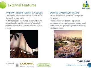 External Features
A VIBRANT CENTRE FOR ART & CULTURE
The size of Mumbai’s national centre for
the performing arts

EXCITING WATERFRONT PLAZAS
Twice the size of Mumbai’s Girgaum
chowpatty

Performances by renowned personalities. An
Arts gallery for exhibitions and a Town hall
plaza for community celebrations and public
events.

The lake front will become a premier
entertainment area with water sports, retail,
restaurants, art galleries, spectacular waterfronts and more.

A Project by:
Kalyan-Shil Road

info@bigmove.in | www.bigmove.in

 