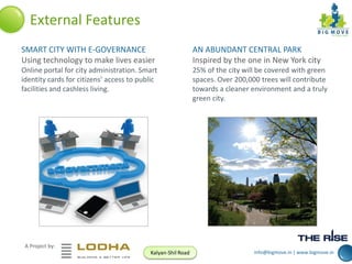 External Features
SMART CITY WITH E-GOVERNANCE
Using technology to make lives easier

AN ABUNDANT CENTRAL PARK
Inspired by the one in New York city

Online portal for city administration. Smart
identity cards for citizens’ access to public
facilities and cashless living.

25% of the city will be covered with green
spaces. Over 200,000 trees will contribute
towards a cleaner environment and a truly
green city.

A Project by:
Kalyan-Shil Road

info@bigmove.in | www.bigmove.in

 