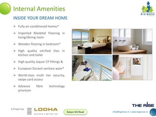 Internal Amenities
INSIDE YOUR DREAM HOME
 Fully air-conditioned homes*
 Imported MarbItal Flooring in
living/dining room
 Wooden flooring in bedroom*
 High quality vitrified tiles in
kitchen and toilet
 High quality Jaquar CP fittings &
 European Duravit sanitary ware*
 World-class multi tier security,
swipe card access
 Advance
provision

fibre

technology

A Project by:
Kalyan-Shil Road

info@bigmove.in | www.bigmove.in

 