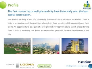 Profile
The first movers into a well-planned city have historically seen the best
capital appreciation.
The benefits of being a part of a completely planned city at its inception are endless. From a
historic perspective, early buyers into a planned city have seen incredible appreciation of their
assets. An opportunity to be a part of a well-planned development at pre-launch prices starting
from 37 lakhs is extremely rare. Prices are expected to grow with the rapid development of the
city.

A Project by:
Kalyan-Shil Road

info@bigmove.in | www.bigmove.in

 