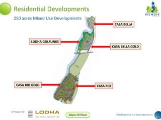 Residential Developments
250 acres Mixed Use Developments
CASA BELLA

LODHA GOLFLINKS
CASA BELLA GOLD

CASA RIO GOLD

CASA RIO

A Project by:
Kalyan-Shil Road

info@bigmove.in | www.bigmove.in

 
