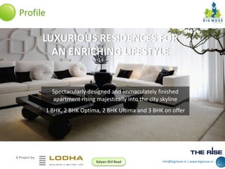Profile

LUXURIOUS RESIDENCES FOR
AN ENRICHING LIFESTYLE

Spectacularly designed and immaculately finished
apartment rising majestically into the city skyline
1 BHK, 2 BHK Optima, 2 BHK Ultima and 3 BHK on offer

A Project by:
Kalyan-Shil Road

info@bigmove.in | www.bigmove.in

 
