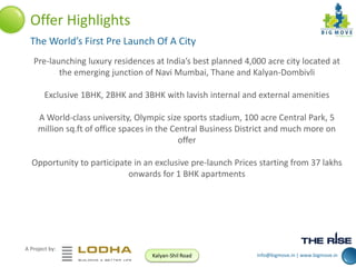 Offer Highlights
The World’s First Pre Launch Of A City
Pre-launching luxury residences at India’s best planned 4,000 acre city located at
the emerging junction of Navi Mumbai, Thane and Kalyan-Dombivli
Exclusive 1BHK, 2BHK and 3BHK with lavish internal and external amenities
A World-class university, Olympic size sports stadium, 100 acre Central Park, 5
million sq.ft of office spaces in the Central Business District and much more on
offer
Opportunity to participate in an exclusive pre-launch Prices starting from 37 lakhs
onwards for 1 BHK apartments

A Project by:
Kalyan-Shil Road

info@bigmove.in | www.bigmove.in

 