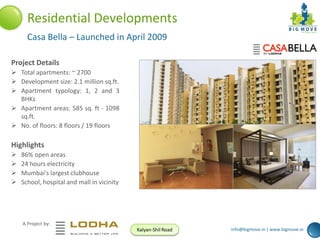 Residential Developments
Casa Bella – Launched in April 2009
Project Details
 Total apartments: ~ 2700
 Development size: 2.1 million sq.ft.
 Apartment typology: 1, 2 and 3
BHKs
 Apartment areas: 585 sq. ft - 1098
sq.ft.
 No. of floors: 8 floors / 19 floors

Highlights





86% open areas
24 hours electricity
Mumbai's largest clubhouse
School, hospital and mall in vicinity

A Project by:
Kalyan-Shil Road

info@bigmove.in | www.bigmove.in

 