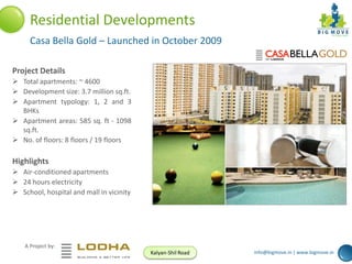 Residential Developments
Casa Bella Gold – Launched in October 2009
Project Details
 Total apartments: ~ 4600
 Development size: 3.7 million sq.ft.
 Apartment typology: 1, 2 and 3
BHKs
 Apartment areas: 585 sq. ft - 1098
sq.ft.
 No. of floors: 8 floors / 19 floors

Highlights
 Air-conditioned apartments
 24 hours electricity
 School, hospital and mall in vicinity

A Project by:
Kalyan-Shil Road

info@bigmove.in | www.bigmove.in

 