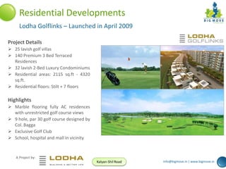 Residential Developments
Lodha Golflinks – Launched in April 2009
Project Details
 25 lavish golf villas
 140 Premium 3 Bed Terraced
Residences
 32 lavish 2-Bed Luxury Condominiums
 Residential areas: 2115 sq.ft - 4320
sq.ft.
 Residential floors: Stilt + 7 floors

Highlights
 Marble flooring fully AC residences
with unrestricted golf course views
 9 hole, par 30 golf course designed by
Col. Bagga
 Exclusive Golf Club
 School, hospital and mall in vicinity

A Project by:
Kalyan-Shil Road

info@bigmove.in | www.bigmove.in

 