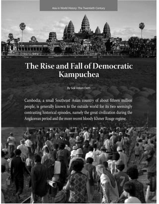Asia in World History: The Twentieth Century
The Rise and Fall of Democratic
Kampuchea
By Sok udom Deth
Cambodia, a small Southeast Asian country of about fifteen million
people, is generally known to the outside world for its two seemingly
contrasting historical episodes, namely the great civilization during the
Angkorean period and the more recent bloody Khmer Rouge regime.
 