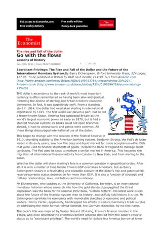 The rise and fall of the dollar
Go with the flows
Lessons of history
Jan 20th 2011 | from PRINT EDITION               1     Like   78



Exorbitant Privilege: The Rise and Fall of the Dollar and the Future of the
International Monetary System.By Barry Eichengreen. Oxford University Press; 224 pages;
$27.95. To be published in Britain by OUP next month; £14.99. Buy from Amazon.com
(http://www.amazon.com/exec/obidos/ASIN/0199753784/theeconomists-20%20) ,
Amazon.co.uk (http://www.amazon.co.uk/exec/obidos/ASIN/0199596719/economistshop-
21%20)

THE dollar’s ascendance to the rank of world’s most important
currency is often remembered as having been slow and gradual,
mirroring the decline of sterling and Britain’s historic economic
dominance. In fact, it was surprisingly swift. From a standing
start in 1914, the dollar had overtaken sterling in international
importance by 1925. The first world war played a part, but so did
a lesser-known factor. America had surpassed Britain as the
world’s largest economic power as early as 1870, but it had a
stunted financial system: its banks could not open branches
abroad, it had no central bank and panics were common. All
these things discouraged international use of the dollar.

This began to change with the creation of the Federal Reserve in
1913, providing stability to the American banking system. Benjamin Strong, the Fed’s de facto
leader in its early years, saw how the deep and liquid market for trade acceptances—the IOUs
that were used to finance shipments of goods—helped the Bank of England to manage credit
conditions. The Fed used its clout to nurture a similar market in America. This hastened the
migration of international financial activity from London to New York, and from sterling to the
dollar.

Whether the dollar will share sterling’s fate is a common question in geopolitical circles. After
all, it is only a matter of time before China’s GDP overtakes America’s. But as Barry
Eichengreen shows in a fascinating and readable account of the dollar’s rise and potential fall,
reserve-currency status depends on far more than GDP. It is also a function of strategic and
military relationships, laws, institutions and incumbency.

Mr Eichengreen, who teaches at the University of California, Berkeley, is an international
monetary historian whose research into how the gold standard propagated the Great
Depression was the basis for his seminal 1992 book, “Golden Fetters”. His latest work is less
about the future of the financial system than its history, and skilfully told history it is too. Mr
Eichengreen sprinkles his economics with memorable sketches of economic and political
leaders. Jimmy Carter, apparently, handicapped his efforts to reduce Germany’s trade surplus
by addressing the more formal Helmut Schmidt, the German chancellor, by his first name.

The book’s title was inspired by Valéry Giscard d’Estaing, France’s finance minister in the
1960s, who once described the enormous benefit America derived from the dollar’s reserve
status as its “exorbitant privilege”. The world’s need for dollars lets America borrow at lower
 