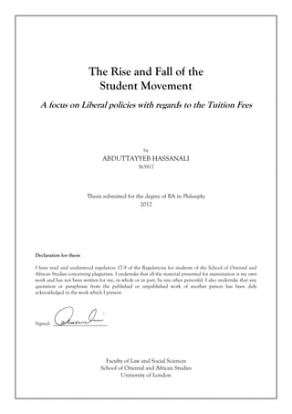The Rise and Fall of the
Student Movement
A focus on Liberal policies with regards to the Tuition Fees
by
ABDUTTAYYEB HASSANALI
563917
Thesis submitted for the degree of BA in Philosophy
2012
Declaration for thesis
I have read and understood regulation 17.9 of the Regulations for students of the School of Oriental and
African Studies concerning plagiarism. I undertake that all the material presented for examination is my own
work and has not been written for me, in whole or in part, by any other person(s). I also undertake that any
quotation or paraphrase from the published or unpublished work of another person has been duly
acknowledged in the work which I present.
Signed: _____________________
Faculty of Law and Social Sciences
School of Oriental and African Studies
University of London
 