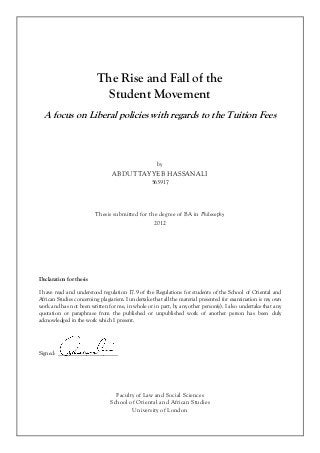 The Rise and Fall of the
Student Movement
A focus on Liberal policies with regards to the Tuition Fees
by
ABDUTTAYYEB HASSANALI
563917
Thesis submitted for the degree of BA in Philosophy
2012
Declaration for thesis
I have read and understood regulation 17.9 of the Regulations for students of the School of Oriental and
African Studies concerning plagiarism. I undertake that all the material presented for examination is my own
work and has not been written for me, in whole or in part, by any other person(s). I also undertake that any
quotation or paraphrase from the published or unpublished work of another person has been duly
acknowledged in the work which I present.
Signed: _____________________
Faculty of Law and Social Sciences
School of Oriental and African Studies
University of London
 