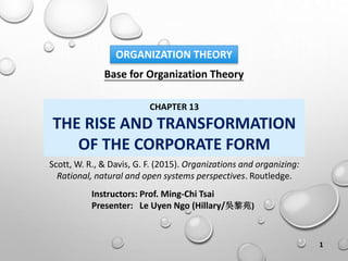 Base for Organization Theory
Instructors: Prof. Ming-Chi Tsai
Presenter: Le Uyen Ngo (Hillary/吳黎苑)
ORGANIZATION THEORY
CHAPTER 13
THE RISE AND TRANSFORMATION
OF THE CORPORATE FORM
Scott, W. R., & Davis, G. F. (2015). Organizations and organizing:
Rational, natural and open systems perspectives. Routledge.
1
 