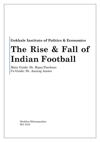 Gokhale Institute of Politics & Economics


The Rise & Fall of
Indian Football
Main Guide: Dr. Rajas Parchure
Co Guide: Dr. Anurag Asawa




      Shekhar Ibhrampurkar
      MA 1019
 