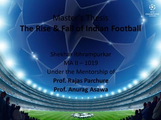 Master’s Thesis
The Rise & Fall of Indian Football

        Shekhar Ibhrampurkar
             MA II – 1019
       Under the Mentorship of
         Prof. Rajas Parchure
         Prof. Anurag Asawa


            Shekhar.Ibhrampurkar@Gmail.Com
 