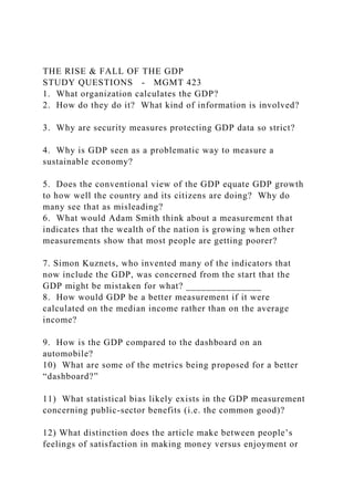 THE RISE & FALL OF THE GDP
STUDY QUESTIONS - MGMT 423
1. What organization calculates the GDP?
2. How do they do it? What kind of information is involved?
3. Why are security measures protecting GDP data so strict?
4. Why is GDP seen as a problematic way to measure a
sustainable economy?
5. Does the conventional view of the GDP equate GDP growth
to how well the country and its citizens are doing? Why do
many see that as misleading?
6. What would Adam Smith think about a measurement that
indicates that the wealth of the nation is growing when other
measurements show that most people are getting poorer?
7. Simon Kuznets, who invented many of the indicators that
now include the GDP, was concerned from the start that the
GDP might be mistaken for what? _______________
8. How would GDP be a better measurement if it were
calculated on the median income rather than on the average
income?
9. How is the GDP compared to the dashboard on an
automobile?
10) What are some of the metrics being proposed for a better
“dashboard?”
11) What statistical bias likely exists in the GDP measurement
concerning public-sector benefits (i.e. the common good)?
12) What distinction does the article make between people’s
feelings of satisfaction in making money versus enjoyment or
 