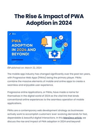 The Rise & Impact of PWA
Adoption in 2024
Published on: March 22, 2024
The mobile app industry has changed significantly over the past ten years,
with Progressive Web Apps (PWAs) being the primary player. PWAs
combine the massive elements of mobile and online apps to create a
seamless and enjoyable user experience.
Progressive online Applications, or PWAs, have made a name for
themselves in the digital world of 2024 as the vital link that binds
conventional online experiences to the seamless operation of mobile
applications.
PWAs are a contemporary web development strategy as businesses
actively work to accomplish customers' ever-evolving demands for fast,
dependable & beautiful digital interactions. In this MarsDevs article, we
discuss the rise and impact of PWA adoption in 2024 and beyond!
Convert web pages and HTML files to PDF in your applications with the Pdfcrowd HTML to PDF API Printed with Pdfcrowd.com
 
