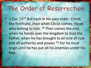 The Order of Resurrection
• 1 Cor. 1523 But each in his own order: Christ,
the firstfruits; then when Christ comes, those
who belong to him. 24 Then comes the end,
when he hands over the kingdom to God the
Father, when he has brought to an end all rule
and all authority and power. 25 For he must
reign until he has put all his enemies under his
feet.
 