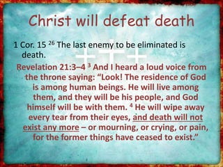 Christ will defeat death
1 Cor. 15 26 The last enemy to be eliminated is
death.
Revelation 21:3–4 3 And I heard a loud voice from
the throne saying: “Look! The residence of God
is among human beings. He will live among
them, and they will be his people, and God
himself will be with them. 4 He will wipe away
every tear from their eyes, and death will not
exist any more – or mourning, or crying, or pain,
for the former things have ceased to exist.”
 