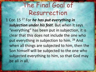 The Final Goal of
Resurrection
1 Cor. 15 27 For he has put everything in
subjection under his feet. But when it says
“everything” has been put in subjection, it is
clear that this does not include the one who
put everything in subjection to him. 28 And
when all things are subjected to him, then the
Son himself will be subjected to the one who
subjected everything to him, so that God may
be all in all.
 