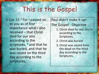 This is the Gospel
1 Cor. 15 3 For I passed on
to you as of first
importance what I also
received – that Christ
died for our sins
according to the
scriptures, 4 and that he
was buried, and that he
was raised on the third
day according to the
scriptures,
Paul didn’t make it up!
The Gospel - Objective
1. Christ died for our sins in
according to the
Scriptures.
2. Christ was buried
3. Christ was raised from
the dead on the third
day according to the
Scriptures.
 
