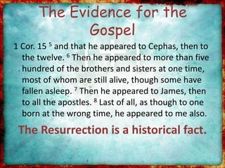 The Evidence for the
Gospel
1 Cor. 15 5 and that he appeared to Cephas, then to
the twelve. 6 Then he appeared to more than five
hundred of the brothers and sisters at one time,
most of whom are still alive, though some have
fallen asleep. 7 Then he appeared to James, then
to all the apostles. 8 Last of all, as though to one
born at the wrong time, he appeared to me also.
The Resurrection is a historical fact.
 