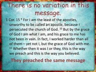 There is no variation in this
message.
1 Cor. 15 9 For I am the least of the apostles,
unworthy to be called an apostle, because I
persecuted the church of God. 10 But by the grace
of God I am what I am, and his grace to me has
not been in vain. In fact, I worked harder than all
of them – yet not I, but the grace of God with me.
11 Whether then it was I or they, this is the way
we preach and this is the way you believed.
They preached the same message
 
