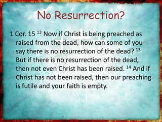 No Resurrection?
1 Cor. 15 12 Now if Christ is being preached as
raised from the dead, how can some of you
say there is no resurrection of the dead? 13
But if there is no resurrection of the dead,
then not even Christ has been raised. 14 And if
Christ has not been raised, then our preaching
is futile and your faith is empty.
 