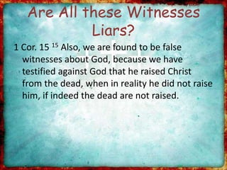 Are All these Witnesses
Liars?
1 Cor. 15 15 Also, we are found to be false
witnesses about God, because we have
testified against God that he raised Christ
from the dead, when in reality he did not raise
him, if indeed the dead are not raised.
 