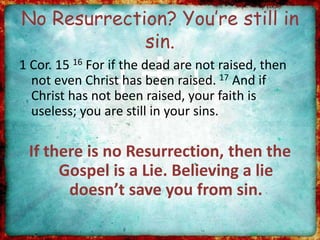 No Resurrection? You’re still in
sin.
1 Cor. 15 16 For if the dead are not raised, then
not even Christ has been raised. 17 And if
Christ has not been raised, your faith is
useless; you are still in your sins.
If there is no Resurrection, then the
Gospel is a Lie. Believing a lie
doesn’t save you from sin.
 