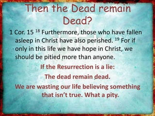 Then the Dead remain
Dead?
1 Cor. 15 18 Furthermore, those who have fallen
asleep in Christ have also perished. 19 For if
only in this life we have hope in Christ, we
should be pitied more than anyone.
If the Resurrection is a lie:
The dead remain dead.
We are wasting our life believing something
that isn’t true. What a pity.
 