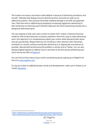 The number one reason consumers install adblock is because of distracting animations and
sounds5. Websites that display intrusive advertising drive consumers to seek out an
adblocking solution, thus causing irreversible collateral damage to all other ad-supported
sites. Sites that react to adblocking by displaying increasingly aggressive advertising to
their remaining non-blocking users therefore help push the online advertising industry into a
dangerous downward spiral.
The vast majority of web users want content to remain free6. Unless a freemium business
model for web content becomes successful, publishers must find a way to make advertising
work. One approach is to simultaneously respect your visitors while educating them about
how you pay the bills. Respect them by not intruding on their attention with interstitials,
animations or sounds, and by ensuring that advertising is as appropriate and relevant as
possible. Educate them by discussing the problem in articles and on Twitter. You can also
display targeted appeals to adblock users to ask them to do their part by whitelisting your
site (a service we offer at PageFair).
You can find out how many of your visitors are blocking ads by signing up to PageFair for
free at at www.pagefair.com.
To stay up to date on adblocking data, trends and developments, make sure to follow us on
Twitter @pagefair.

5
6

https://adblockplus.org/blog/adblock-plus-user-survey-results-part-2
http://www.aboutads.info/resource/image/Poll/Zogby_DAA_Poll.pdf

Page 9/10
© PageFair Ltd. 2013

 