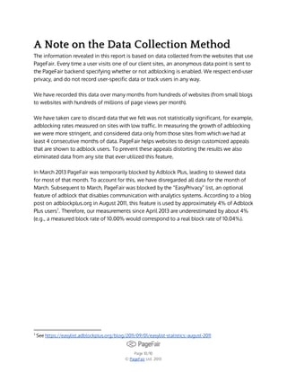 A Note on the Data Collection Method
The information revealed in this report is based on data collected from the websites that use
PageFair. Every time a user visits one of our client sites, an anonymous data point is sent to
the PageFair backend specifying whether or not adblocking is enabled. We respect end-user
privacy, and do not record user-specific data or track users in any way.
We have recorded this data over many months from hundreds of websites (from small blogs
to websites with hundreds of millions of page views per month).
We have taken care to discard data that we felt was not statistically significant, for example,
adblocking rates measured on sites with low traffic. In measuring the growth of adblocking
we were more stringent, and considered data only from those sites from which we had at
least 4 consecutive months of data. PageFair helps websites to design customized appeals
that are shown to adblock users. To prevent these appeals distorting the results we also
eliminated data from any site that ever utilized this feature.
In March 2013 PageFair was temporarily blocked by Adblock Plus, leading to skewed data
for most of that month. To account for this, we have disregarded all data for the month of
March. Subsequent to March, PageFair was blocked by the “EasyPrivacy” list, an optional
feature of adblock that disables communication with analytics systems. According to a blog
post on adblockplus.org in August 2011, this feature is used by approximately 4% of Adblock
Plus users7. Therefore, our measurements since April 2013 are underestimated by about 4%
(e.g., a measured block rate of 10.00% would correspond to a real block rate of 10.04%).

7

See https://easylist.adblockplus.org/blog/2011/09/01/easylist-statistics:-august-2011

Page 10/10
© PageFair Ltd. 2013

 