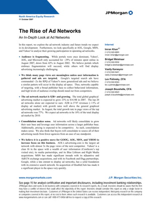 North America Equity Research
11 October 2007




The Rise of Ad Networks
An In-Depth Look at Ad Networks

In this report, we explore the ad network industry and future trends we expect                       Internet
in its development. Furthermore, we look specifically at AOL, Google, MSN,                                           AC
                                                                                                     Imran Khan
and Yahoo! to analyze their growing participation in operating ad networks.                          (1-212) 622-6693
                                                                                                     imran.t.khan@jpmorgan.com
• Audience is fragmenting. While portals were once dominant, Yahoo!,
  AOL, and Microsoft only accounted for ~29% of minutes spent online in                              Bridget Weishaar
                                                                                                     (1-212) 622-5032
  August 2007, down from 42% in August 2002. We believe portals which
                                                                                                     bridget.a.weishaar@jpmchase.com
  embrace fragmentation will succeed, while others will find display
  advertising increasingly challenging.                                                              Vasily Karasyov
                                                                                                     (1-212) 622-5401
• We think many page views are meaningless unless user information is                                vasily.d.karasyov@jpmorgan.com
  gathered and ads are targeted. Google's targeted search ads have                                   Lev Polinsky, CFA
  commanded ~2x the RPQ of Yahoo!'s more generalized ads and we believe                              (1-212) 622-8343
  a similar pattern will occur in the display ad space. Thus, networks capable                       lev.x.polinsky@jpmchase.com
  of targeting, with a broad publisher base to collect behavioral information,
                                                                                                     Joseph Boushelle, CFA
  and high levels of audience overlap should stand out from competitors.                             (1-212) 622-8523
                                                                                                     joseph.d.boushelle@jpmchase.com
• The ad network market is $2B+ and growing. The total global graphical
  advertising market is expected to grow 23% to $16.9B in 2007. The top 20
  ad networks alone are expected to earn ~$2B in F’07 revenues (~13% of
  display ad market) with growth rates well above the general graphical
  advertising market. In August, the total growth rate in page views of the top
  ad networks was 77%. We expect ad networks to be 18% of the total display
  ad market by 2010.

• Consolidation makes sense. Ad networks will likely consolidate to grow
  their user base and leverage user information across a larger publisher base.
  Additionally, pricing is expected to be competitive. As such, consolidation
  makes sense. We also think that buyers will consolidate to source all of their
  advertising needs from fewer agencies from an ease of use standpoint.

• We believe it is a positive move for GOOG, AOL, MSN, and YHOO to
  increase focus on this business. AOL's advertising.com is the largest ad
  network with almost 3x the page views of the next competitor. Yahoo! is a
  clear fit in the space with a wealth of user information (ComScore’s top
  visited site), its media partnerships, and its Blue Lithium and Right Media
  acquisitions. MSN has made significant inroads with its aQuantive and
  AdECN exchange acquisitions, and with its Facebook and Digg partnerships.
  Google, while a late entrant to display ad networks, has a solid foundation
  with its extensive search network. Its acquisition of DoubleClick has made it
  a significant player in the space very quickly.


www.morganmarkets.com                                                                                     J.P. Morgan Securities Inc.
See page 15 for analyst certification and important disclosures, including investment banking relationships.
JPMorgan does and seeks to do business with companies covered in its research reports. As a result, investors should be aware that the firm
may have a conflict of interest that could affect the objectivity of this report. Investors should consider this report as only a single factor in
making their investment decision. Customers of JPMorgan in the United States can receive independent, third-party research on the company
or companies covered in this report, at no cost to them, where such research is available. Customers can access this independent research at
www.morganmarkets.com or can call 1-800-477-0406 toll free to request a copy of this research.
 