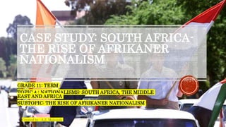 CASE STUDY: SOUTH AFRICA-
THE RISE OF AFRIKANER
NATIONALISM
GRADE 11: TERM
TOPIC 4 : NATIONALISMS: SOUTH AFRICA, THE MIDDLE
EAST AND AFRICA
SUBTOPIC: THE RISE OF AFRIKANER NATIONALISM
Created by : A.Z. Makondo
 