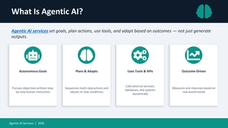 What Is Agentic AI?
Agentic AI services set goals, plan actions, use tools, and adapt based on outcomes — not just generate
outputs.
Autonomous Goals
Pursues objectives without step-
by-step human instruction
Plans & Adapts
Sequences multi-stepactions and
adjusts to new conditions
Uses Tools & APIs
Calls external services,
databases, and systems
dynamically
Outcome-Driven
Measures and improves based on
real-worldresults
Agentic AI Services | 2026
 