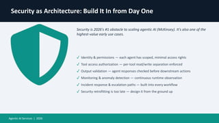 Security as Architecture: Build It In from Day One
Security is 2026's #1 obstacle to scaling agentic AI (McKinsey). It's also one of the
highest-value early use cases.
✓ Identity & permissions — each agent has scoped, minimal access rights
✓ Tool access authorization — per-tool read/write separation enforced
✓ Output validation — agent responses checked before downstream actions
✓ Monitoring & anomaly detection — continuous runtime observation
✓ Incident response & escalation paths — built into every workflow
✓ Security retrofitting is too late — design it from the ground up
Agentic AI Services | 2026
 