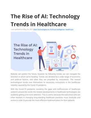 The Rise of AI: Technology
Trends in Healthcare
Last updated on May 24, 2021 Dash Technologies Inc Artificial Intelligence, Healthcare
Nobody can predict the future, however by following trends, we can navigate the
direction in which we’re heading. Trends are dictated by a wide range of economic
and political factors, and often they are propelled by innovations. The newest
technological trends owe themselves to necessary innovations in the healthcare
industry, spurred by the Covid-19 pandemic.
With the Covid-19 pandemic revealing the gaps and inefficiencies of healthcare
systems around the world, the newest developments in healthcare technologies are
suddenly getting a lot more attention. This is useful, because the executives who are
often hesitant in changing long-standing healthcare practices must revaluate and
evolve in order to provide the most effective treatment plans for their patients.
 