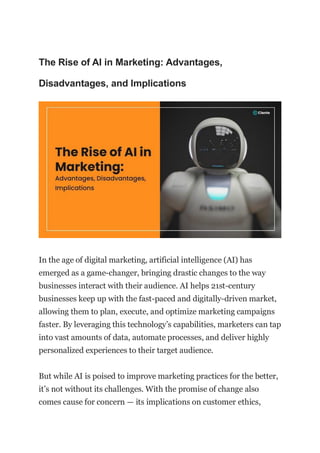 The Rise of AI in Marketing: Advantages,
Disadvantages, and Implications
In the age of digital marketing, artificial intelligence (AI) has
emerged as a game-changer, bringing drastic changes to the way
businesses interact with their audience. AI helps 21st-century
businesses keep up with the fast-paced and digitally-driven market,
allowing them to plan, execute, and optimize marketing campaigns
faster. By leveraging this technology’s capabilities, marketers can tap
into vast amounts of data, automate processes, and deliver highly
personalized experiences to their target audience.
But while AI is poised to improve marketing practices for the better,
it’s not without its challenges. With the promise of change also
comes cause for concern — its implications on customer ethics,
 