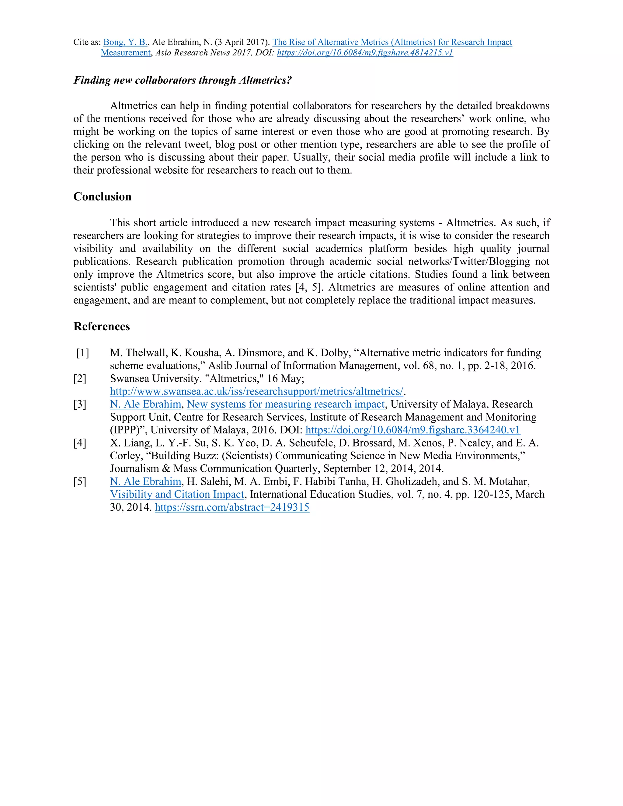 Cite as: Bong, Y. B., Ale Ebrahim, N. (3 April 2017). The Rise of Alternative Metrics (Altmetrics) for Research Impact
Measurement, Asia Research News 2017, DOI: https://doi.org/10.6084/m9.figshare.4814215.v1
Finding new collaborators through Altmetrics?
Altmetrics can help in finding potential collaborators for researchers by the detailed breakdowns
of the mentions received for those who are already discussing about the researchers’ work online, who
might be working on the topics of same interest or even those who are good at promoting research. By
clicking on the relevant tweet, blog post or other mention type, researchers are able to see the profile of
the person who is discussing about their paper. Usually, their social media profile will include a link to
their professional website for researchers to reach out to them.
Conclusion
This short article introduced a new research impact measuring systems - Altmetrics. As such, if
researchers are looking for strategies to improve their research impacts, it is wise to consider the research
visibility and availability on the different social academics platform besides high quality journal
publications. Research publication promotion through academic social networks/Twitter/Blogging not
only improve the Altmetrics score, but also improve the article citations. Studies found a link between
scientists' public engagement and citation rates [4, 5]. Altmetrics are measures of online attention and
engagement, and are meant to complement, but not completely replace the traditional impact measures.
References
[1] M. Thelwall, K. Kousha, A. Dinsmore, and K. Dolby, “Alternative metric indicators for funding
scheme evaluations,” Aslib Journal of Information Management, vol. 68, no. 1, pp. 2-18, 2016.
[2] Swansea University. "Altmetrics," 16 May;
http://www.swansea.ac.uk/iss/researchsupport/metrics/altmetrics/.
[3] N. Ale Ebrahim, New systems for measuring research impact, University of Malaya, Research
Support Unit, Centre for Research Services, Institute of Research Management and Monitoring
(IPPP)”, University of Malaya, 2016. DOI: https://doi.org/10.6084/m9.figshare.3364240.v1
[4] X. Liang, L. Y.-F. Su, S. K. Yeo, D. A. Scheufele, D. Brossard, M. Xenos, P. Nealey, and E. A.
Corley, “Building Buzz: (Scientists) Communicating Science in New Media Environments,”
Journalism & Mass Communication Quarterly, September 12, 2014, 2014.
[5] N. Ale Ebrahim, H. Salehi, M. A. Embi, F. Habibi Tanha, H. Gholizadeh, and S. M. Motahar,
Visibility and Citation Impact, International Education Studies, vol. 7, no. 4, pp. 120-125, March
30, 2014. https://ssrn.com/abstract=2419315
 