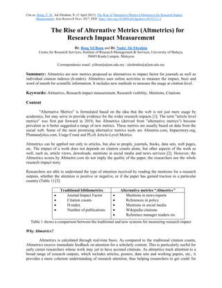Cite as: Bong, Y. B., Ale Ebrahim, N. (3 April 2017). The Rise of Alternative Metrics (Altmetrics) for Research Impact
Measurement, Asia Research News 2017, DOI: https://doi.org/10.6084/m9.figshare.4814215.v1
The Rise of Alternative Metrics (Altmetrics) for
Research Impact Measurement
Dr. Bong Yii Bonn and Dr. Nader Ale Ebrahim
Centre for Research Services, Institute of Research Management & Services, University of Malaya,
50603 Kuala Lumpur, Malaysia
Correspondence email: yiibonn[at]um.edu.my / aleebrahim[at]um.edu.my
Summary: Altmetrics are new metrics proposed as alternatives to impact factor for journals as well as
individual citation indexes (h-index). Altmetrics uses online activities to measure the impact, buzz and
word of mouth for scientific information. It includes new methods to measure the usage at citation level.
Keywords: Altmetrics, Research impact measurement, Research visibility, Mentions, Citations
Content
"Alternative Metrics" is formulated based on the idea that the web is not just mere usage by
academics, but may serve to provide evidence for the wider research impacts [1]. The term "article level
metrics" was first put forward in 2010, but Altmetrics (derived from "alternative metrics") become
prevalent as it better suggested a range of new metrics. These metrics are usually based on data from the
social web. Some of the most promising alternative metrics tools are Altmetric.com, Impactstory.org,
Plumanalytics.com, Usage Count and PLoS Article-Level Metrics.
Altmetrics can be applied not only to articles, but also to people, journals, books, data sets, web pages,
etc. The impact of a work does not depends on citation counts alone, but other aspects of the work as
well, such as, article views, downloads, mentions in social media and news services [2]. However, the
Altmetrics scores by Altmetric.com do not imply the quality of the paper, the researchers nor the whole
research impact story.
Researchers are able to understand the type of attention received by reading the mentions for a research
outputs, whether the attention is positive or negative, or if the paper has gained traction in a particular
country (Table 1) [3].
Traditional bibliometrics Alternative metrics “Altmetrics”
 Journal Impact Factor
 Citation counts
 H-index
 Number of publications
 Mentions in news reports
 References in policy
 Mentions in social media
 Wikipedia citations
 Reference manager readers etc.
Table 1 shows a comparison between the traditional and new systems for measuring research impact
Why Altmetrics?
Altmetrics is calculated through real-time basis. As compared to the traditional citation counts,
Altmetrics receive immediate feedback on attention for a scholarly content. This is particularly useful for
early career researchers whose work may yet to have accrued citations. As altmetrics track attention to a
broad range of research outputs, which includes articles, posters, data sets and working papers, etc., it
provides a more coherent understanding of research attention, thus helping researchers to get credit for
 